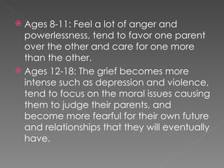 Ages 8-11: Feel a lot of anger and powerlessness, tend to favor one parent over the other and care for one more than the other. Ages 12-18: The grief becomes more intense such as depression and violence, tend to focus on the moral issues causing them to judge their parents, and become more fearful for their own future and relationships that they will eventually have. 