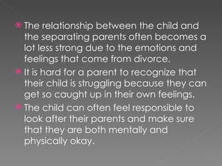 The relationship between the child and the separating parents often becomes a lot less strong due to the emotions and feelings that come from divorce. It is hard for a parent to recognize that their child is struggling because they can get so caught up in their own feelings. The child can often feel responsible to look after their parents and make sure that they are both mentally and physically okay. 