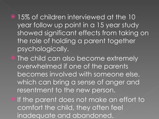 15% of children interviewed at the 10 year follow up point in a 15 year study showed significant effects from taking on the role of holding a parent together psychologically. The child can also become extremely overwhelmed if one of the parents becomes involved with someone else, which can bring a sense of anger and resentment to the new person. If the parent does not make an effort to comfort the child, they often feel inadequate and abandoned. 