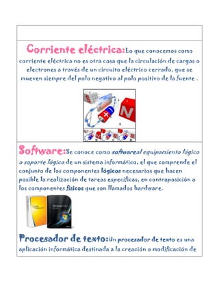 Corriente eléctrica:Lo que conocemos como
corriente eléctrica no es otra cosa que la circulación de cargas o
  electrones a través de un circuito eléctrico cerrado, que se
mueven siempre del polo negativo al polo positivo de la fuente .




Software:Se conoce como softwareal equipamiento lógico
o soporte lógico de un sistema informático, el que comprende el
conjunto de los componentes lógicos necesarios que hacen
posible la realización de tareas específicas, en contraposición a
los componentes físicos que son llamados hardware.




Procesador de texto:Un procesador de texto es una
aplicación informática destinada a la creación o modificación de
 