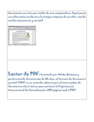 documentos escritos por medio de una computadora. Representa
una alternativa moderna a la antigua máquina de escribir, siendo
mucho más potente y versátil




Lector de PDF: Inventado por Adobe Sistemas y
perfeccionado durante más de 20 años, el formato de documento
portátil (PDF) es un estándar abierto para el intercambio de
documentos electrónicos que mantiene la Organización
Internacional de Normalización (ISO páginas web a PDF)
 
