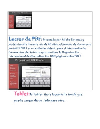 Lector de PDF: Inventado por Adobe Sistemas y
perfeccionado durante más de 20 años, el formato de documento
portátil (PDF) es un estándar abierto para el intercambio de
documentos electrónicos que mantiene la Organización
Internacional de Normalización (ISO páginas web a PDF)




    Tablet:la Tablet       tiene la pantalla touch y se

    puede cargar de un lado para otro.
 