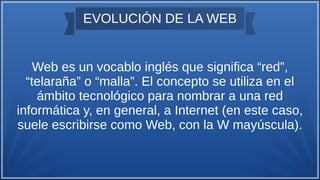 EVOLUCIÓN DE LA WEB
Web es un vocablo inglés que significa “red”,
“telaraña” o “malla”. El concepto se utiliza en el
ámbito tecnológico para nombrar a una red
informática y, en general, a Internet (en este caso,
suele escribirse como Web, con la W mayúscula).
 