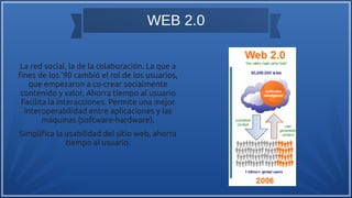 WEB 2.0
La red social, la de la colaboración. La que a
fnes de los ’90 cambió el rol de los usuarios,
que empezaron a co-crear socialmente
contenido y valor. Ahorra tiempo al usuario
Facilita la interacciones. Permite una mejor
interoperabilidad entre aplicaciones y las
máquinas (software-hardware).
Simplifca la usabilidad del sitio web, ahorra
tiempo al usuario.
 