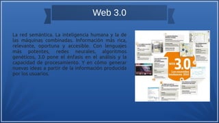 Web 3.0
La red semántica. La inteligencia humana y la de
las máquinas combinadas. Información más rica,
relevante, oportuna y accesible. Con lenguajes
más potentes, redes neurales, algoritmos
genéticos, 3.0 pone el énfasis en el análisis y la
capacidad de procesamiento. Y en cómo generar
nuevas ideas a partir de la información producida
por los usuarios.
 