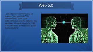 Web 5.0
La red sensorial-emotiva.Si se
pueden "personalizar" las
interacciones para crear
experiencias que emocionen a los
usuarios, 5.0 será, sin duda, más
afable que sus antecesoras y más
manipuladora.
 