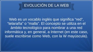 EVOLUCIÓN DE LA WEB
Web es un vocablo inglés que significa “red”,
“telaraña” o “malla”. El concepto se utiliza en el
ámbito tecnológico para nombrar a una red
informática y, en general, a Internet (en este caso,
suele escribirse como Web, con la W mayúscula).
 