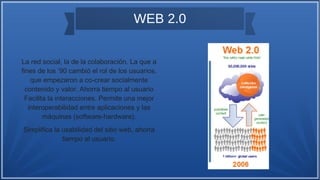 WEB 2.0
La red social, la de la colaboración. La que a
fines de los ’90 cambió el rol de los usuarios,
que empezaron a co-crear socialmente
contenido y valor. Ahorra tiempo al usuario
Facilita la interacciones. Permite una mejor
interoperabilidad entre aplicaciones y las
máquinas (software-hardware).
Simplifica la usabilidad del sitio web, ahorra
tiempo al usuario.
 