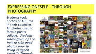EXPRESSING ONESELF - THROUGH
PHOTOGRAPHY
Students took
photos of Autumn
in their countries.
All photos used to
form a poster
collage. Students
where given tips re
how to take good
photos prior to
being assigned
 