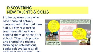 DISCOVERING
NEW TALENTS & SKILLS
Students, even those who
never cooked before,
ventured with their culinary
skills. They researched
traditional dishes then
cooked them at home or at
school. They took photos
and shared the recipes
forming an international
cookbook available at all
 