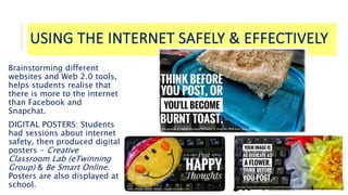 USING THE INTERNET SAFELY & EFFECTIVELY
Brainstorming different
websites and Web 2.0 tools,
helps students realise that
there is more to the internet
than Facebook and
Snapchat.
DIGITAL POSTERS: Students
had sessions about internet
safety, then produced digital
posters - Creative
Classroom Lab (eTwinning
Group) & Be Smart Online.
Posters are also displayed at
school.
 