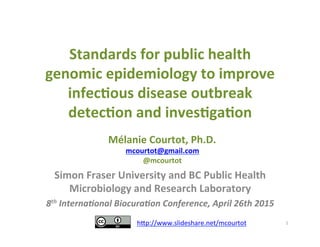 Standards	
  for	
  public	
  health	
  
genomic	
  epidemiology	
  to	
  improve	
  
infec7ous	
  disease	
  outbreak	
  
detec7on	
  and	
  inves7ga7on	
  	
  	
  
Simon	
  Fraser	
  University	
  and	
  BC	
  Public	
  Health	
  
Microbiology	
  and	
  Research	
  Laboratory	
  
8th	
  Interna*onal	
  Biocura*on	
  Conference,	
  April	
  26th	
  2015	
  
	
   1	
  
Mélanie	
  Courtot,	
  Ph.D.	
  
mcourtot@gmail.com	
  
@mcourtot	
  
h$p://www.slideshare.net/mcourtot	
  
	
  
 