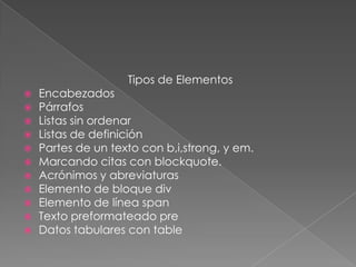 Tipos de Elementos
   Encabezados
   Párrafos
   Listas sin ordenar
   Listas de definición
   Partes de un texto con b,i,strong, y em.
   Marcando citas con blockquote.
   Acrónimos y abreviaturas
   Elemento de bloque div
   Elemento de línea span
   Texto preformateado pre
   Datos tabulares con table
 