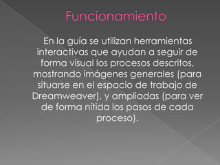En la guía se utilizan herramientas
 interactivas que ayudan a seguir de
  forma visual los procesos descritos,
mostrando imágenes generales (para
 situarse en el espacio de trabajo de
Dreamweaver), y ampliadas (para ver
  de forma nítida los pasos de cada
                proceso).
 