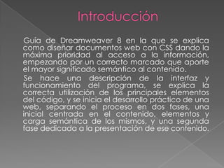Guía de Dreamweaver 8 en la que se explica
como diseñar documentos web con CSS dando la
máxima prioridad al acceso a la información,
empezando por un correcto marcado que aporte
el mayor significado semántico al contenido.
 Se hace una descripción de la interfaz y
funcionamiento del programa, se explica la
correcta utilización de los principales elementos
del código, y se inicia el desarrollo práctico de una
web, separando el proceso en dos fases, una
inicial centrada en el contenido, elementos y
carga semántica de los mismos, y una segunda
fase dedicada a la presentación de ese contenido.
 