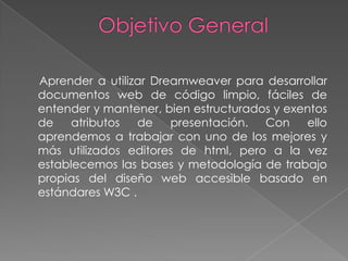 Aprender a utilizar Dreamweaver para desarrollar
documentos web de código limpio, fáciles de
entender y mantener, bien estructurados y exentos
de    atributos  de    presentación.  Con    ello
aprendemos a trabajar con uno de los mejores y
más utilizados editores de html, pero a la vez
establecemos las bases y metodología de trabajo
propias del diseño web accesible basado en
estándares W3C .
 