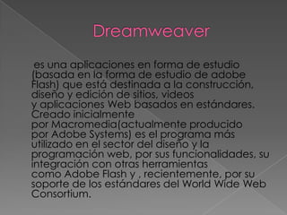 es una aplicaciones en forma de estudio
(basada en la forma de estudio de adobe
Flash) que está destinada a la construcción,
diseño y edición de sitios, videos
y aplicaciones Web basados en estándares.
Creado inicialmente
por Macromedia(actualmente producido
por Adobe Systems) es el programa más
utilizado en el sector del diseño y la
programación web, por sus funcionalidades, su
integración con otras herramientas
como Adobe Flash y , recientemente, por su
soporte de los estándares del World Wide Web
Consortium.
 