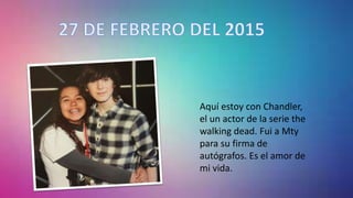 Aquí estoy con Chandler,
el un actor de la serie the
walking dead. Fui a Mty
para su firma de
autógrafos. Es el amor de
mi vida.
 