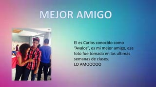El es Carlos conocido como
“Avalos”, es mi mejor amigo, esa
foto fue tomada en las ultimas
semanas de clases.
LO AMOOOOO
 