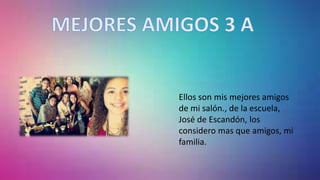 Ellos son mis mejores amigos
de mi salón., de la escuela,
José de Escandón, los
considero mas que amigos, mi
familia.
 