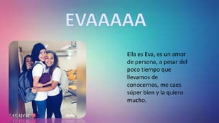 Ella es Eva, es un amor
de persona, a pesar del
poco tiempo que
llevamos de
conocernos, me caes
súper bien y la quiero
mucho.
 