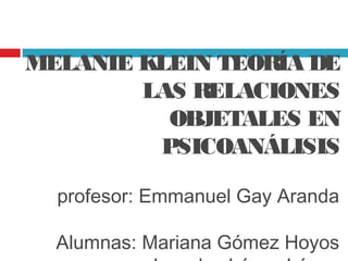 MELANIE KLEIN TEORÍA DE
        LAS RELACIONES
          OBJETALES EN
         PSICOANÁLISIS

  profesor: Emmanuel Gay Aranda

  Alumnas: Mariana Gómez Hoyos
 