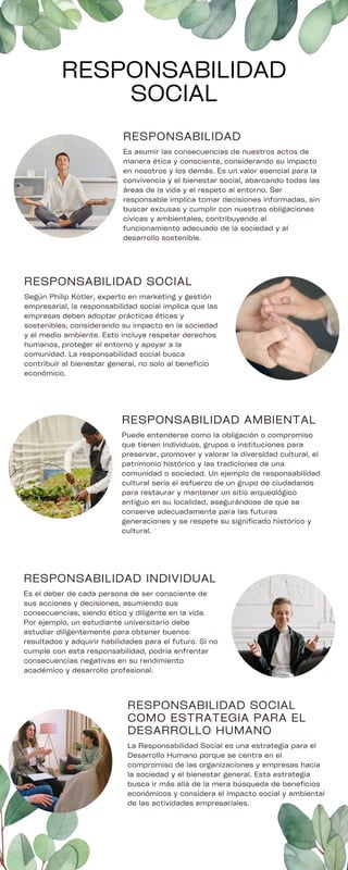 RESPONSABILIDAD
Es asumir las consecuencias de nuestros actos de
manera ética y consciente, considerando su impacto
en nosotros y los demás. Es un valor esencial para la
convivencia y el bienestar social, abarcando todas las
áreas de la vida y el respeto al entorno. Ser
responsable implica tomar decisiones informadas, sin
buscar excusas y cumplir con nuestras obligaciones
cívicas y ambientales, contribuyendo al
funcionamiento adecuado de la sociedad y al
desarrollo sostenible.
RESPONSABILIDAD SOCIAL
COMO ESTRATEGIA PARA EL
DESARROLLO HUMANO
La Responsabilidad Social es una estrategia para el
Desarrollo Humano porque se centra en el
compromiso de las organizaciones y empresas hacia
la sociedad y el bienestar general. Esta estrategia
busca ir más allá de la mera búsqueda de beneficios
económicos y considera el impacto social y ambiental
de las actividades empresariales.
RESPONSABILIDAD SOCIAL
Según Philip Kotler, experto en marketing y gestión
empresarial, la responsabilidad social implica que las
empresas deben adoptar prácticas éticas y
sostenibles, considerando su impacto en la sociedad
y el medio ambiente. Esto incluye respetar derechos
humanos, proteger el entorno y apoyar a la
comunidad. La responsabilidad social busca
contribuir al bienestar general, no solo al beneficio
económico.
RESPONSABILIDAD AMBIENTAL
Puede entenderse como la obligación o compromiso
que tienen individuos, grupos o instituciones para
preservar, promover y valorar la diversidad cultural, el
patrimonio histórico y las tradiciones de una
comunidad o sociedad. Un ejemplo de responsabilidad
cultural sería el esfuerzo de un grupo de ciudadanos
para restaurar y mantener un sitio arqueológico
antiguo en su localidad, asegurándose de que se
conserve adecuadamente para las futuras
generaciones y se respete su significado histórico y
cultural.
RESPONSABILIDAD INDIVIDUAL
Es el deber de cada persona de ser consciente de
sus acciones y decisiones, asumiendo sus
consecuencias, siendo ético y diligente en la vida.
Por ejemplo, un estudiante universitario debe
estudiar diligentemente para obtener buenos
resultados y adquirir habilidades para el futuro. Si no
cumple con esta responsabilidad, podría enfrentar
consecuencias negativas en su rendimiento
académico y desarrollo profesional.
RESPONSABILIDAD
SOCIAL
 