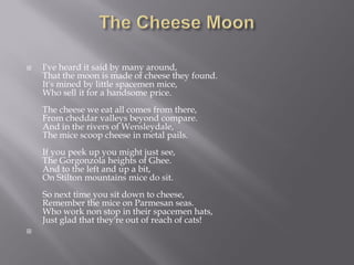

I've heard it said by many around,
That the moon is made of cheese they found.
It's mined by little spacemen mice,
Who sell it for a handsome price.

The cheese we eat all comes from there,
From cheddar valleys beyond compare.
And in the rivers of Wensleydale,
The mice scoop cheese in metal pails.
If you peek up you might just see,
The Gorgonzola heights of Ghee.
And to the left and up a bit,
On Stilton mountains mice do sit.
So next time you sit down to cheese,
Remember the mice on Parmesan seas.
Who work non stop in their spacemen hats,
Just glad that they're out of reach of cats!


 