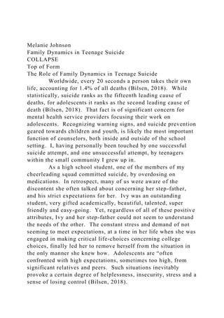 Melanie Johnson
Family Dynamics in Teenage Suicide
COLLAPSE
Top of Form
The Role of Family Dynamics in Teenage Suicide
Worldwide, every 20 seconds a person takes their own
life, accounting for 1.4% of all deaths (Bilsen, 2018). While
statistically, suicide ranks as the fifteenth leading cause of
deaths, for adolescents it ranks as the second leading cause of
death (Bilsen, 2018). That fact is of significant concern for
mental health service providers focusing their work on
adolescents. Recognizing warning signs, and suicide prevention
geared towards children and youth, is likely the most important
function of counselors, both inside and outside of the school
setting. I, having personally been touched by one successful
suicide attempt, and one unsuccessful attempt, by teenagers
within the small community I grew up in.
As a high school student, one of the members of my
cheerleading squad committed suicide, by overdosing on
medications. In retrospect, many of us were aware of the
discontent she often talked about concerning her step-father,
and his strict expectations for her. Ivy was an outstanding
student, very gifted academically, beautiful, talented, super
friendly and easy-going. Yet, regardless of all of these positive
attributes, Ivy and her step-father could not seem to understand
the needs of the other. The constant stress and demand of not
seeming to meet expectations, at a time in her life when she was
engaged in making critical life-choices concerning college
choices, finally led her to remove herself from the situation in
the only manner she knew how. Adolescents are “often
confronted with high expectations, sometimes too high, from
significant relatives and peers. Such situations inevitably
provoke a certain degree of helplessness, insecurity, stress and a
sense of losing control (Bilsen, 2018).
 