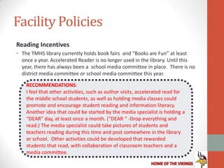 Facility Policies
Reading Incentives
• The TMHS library currently holds book fairs and “Books are Fun” at least
  once a year. Accelerated Reader is no longer used in the library. Until this
  year, there has always been a school media committee in place. There is no
  district media committee or school media committee this year.

    RECOMMENDATIONS:
    I feel that other activities, such as author visits, accelerated read for
    the middle school students, as well as holding media classes could
    promote and encourage student reading and information literacy.
    Another idea that could be started by the media specialist is holding a
    “DEAR” day, at least once a month. (“DEAR “ -Drop everything and
    read.) The media specialist could take pictures of students and
    teachers reading during this time and post somewhere in the library
    or school. Other activities could be developed that rewarded
    students that read, with collaboration of classroom teachers and a
    media committee.
 