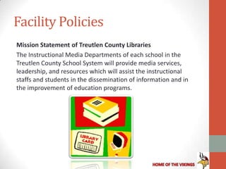 Facility Policies
Mission Statement of Treutlen County Libraries
The Instructional Media Departments of each school in the
Treutlen County School System will provide media services,
leadership, and resources which will assist the instructional
staffs and students in the dissemination of information and in
the improvement of education programs.
 