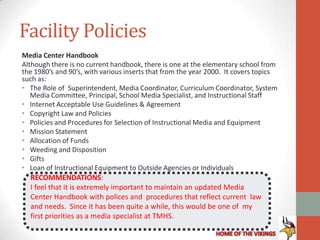 Facility Policies
Media Center Handbook
Although there is no current handbook, there is one at the elementary school from
the 1980’s and 90’s, with various inserts that from the year 2000. It covers topics
such as:
• The Role of Superintendent, Media Coordinator, Curriculum Coordinator, System
   Media Committee, Principal, School Media Specialist, and Instructional Staff
• Internet Acceptable Use Guidelines & Agreement
• Copyright Law and Policies
• Policies and Procedures for Selection of Instructional Media and Equipment
• Mission Statement
• Allocation of Funds
• Weeding and Disposition
• Gifts
• Loan of Instructional Equipment to Outside Agencies or Individuals
  RECOMMENDATIONS:
  I feel that it is extremely important to maintain an updated Media
  Center Handbook with polices and procedures that reflect current law
  and needs. Since it has been quite a while, this would be one of my
  first priorities as a media specialist at TMHS.
 