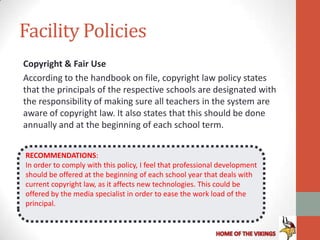 Facility Policies
Copyright & Fair Use
According to the handbook on file, copyright law policy states
that the principals of the respective schools are designated with
the responsibility of making sure all teachers in the system are
aware of copyright law. It also states that this should be done
annually and at the beginning of each school term.


RECOMMENDATIONS:
In order to comply with this policy, I feel that professional development
should be offered at the beginning of each school year that deals with
current copyright law, as it affects new technologies. This could be
offered by the media specialist in order to ease the work load of the
principal.
 
