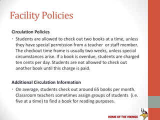 Facility Policies
Circulation Policies
• Students are allowed to check out two books at a time, unless
  they have special permission from a teacher or staff member.
  The checkout time frame is usually two weeks, unless special
  circumstances arise. If a book is overdue, students are charged
  ten cents per day. Students are not allowed to check out
  another book until this charge is paid.

Additional Circulation Information
• On average, students check out around 65 books per month.
  Classroom teachers sometimes assign groups of students (i.e.
  five at a time) to find a book for reading purposes.
 