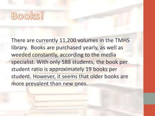 There are currently 11,200 volumes in the TMHS
library. Books are purchased yearly, as well as
weeded constantly, according to the media
specialist. With only 588 students, the book per
student ratio is approximately 19 books per
student. However, it seems that older books are
more prevalent than new ones.
 