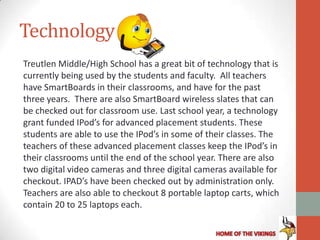 Technology
Treutlen Middle/High School has a great bit of technology that is
currently being used by the students and faculty. All teachers
have SmartBoards in their classrooms, and have for the past
three years. There are also SmartBoard wireless slates that can
be checked out for classroom use. Last school year, a technology
grant funded IPod’s for advanced placement students. These
students are able to use the IPod’s in some of their classes. The
teachers of these advanced placement classes keep the IPod’s in
their classrooms until the end of the school year. There are also
two digital video cameras and three digital cameras available for
checkout. IPAD’s have been checked out by administration only.
Teachers are also able to checkout 8 portable laptop carts, which
contain 20 to 25 laptops each.
 