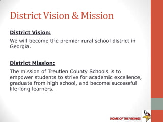 District Vision & Mission
District Vision:
We will become the premier rural school district in
Georgia.


District Mission:
The mission of Treutlen County Schools is to
empower students to strive for academic excellence,
graduate from high school, and become successful
life-long learners.
 
