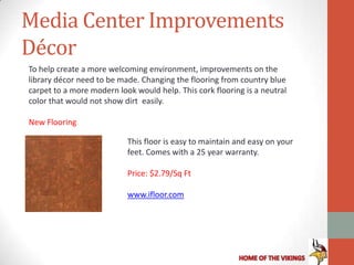 Media Center Improvements
Décor
To help create a more welcoming environment, improvements on the
library décor need to be made. Changing the flooring from country blue
carpet to a more modern look would help. This cork flooring is a neutral
color that would not show dirt easily.

New Flooring

                           This floor is easy to maintain and easy on your
                           feet. Comes with a 25 year warranty.

                           Price: $2.79/Sq Ft

                           www.ifloor.com
 