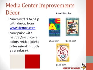 Media Center Improvements
Décor                            Poster Samples

• New Posters to help
  with décor, from
  www.demco.com
• New paint with
  neutral/earth-tone
                          $5.95 each      $7.29 each
  colors, with a bright
  color mixed in, such
  as cranberry.


                                $5.99 each
 