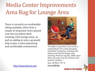 Media Center Improvements
Area Rug for Lounge Area
There is currently no comfortable
sitting available, other than a
couple of wing-back chairs placed
near the circulation desk.
Creating a few lounge areas, as
well as adding an area rug would
help create a more welcoming
and comfortable environment.        “A modern, jazzy feel is sure to be a
                                    crowd pleaser for a teen grouping.
                                    ColorSeal® protection maintains the
                                    vibrant and colorful design after
                                    cleaning. Premium quality, 100% nylon
                                    fibers are stain and soil resistant and
                                    prevent matting. “
                                    Size: 10’9W X 7’8” D
       http://www.demco.com         Price $429.00
 
