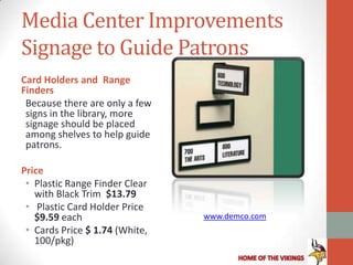 Media Center Improvements
Signage to Guide Patrons
Card Holders and Range
Finders
 Because there are only a few
 signs in the library, more
 signage should be placed
 among shelves to help guide
 patrons.

Price
 • Plastic Range Finder Clear
   with Black Trim $13.79
 • Plastic Card Holder Price
   $9.59 each                   www.demco.com
 • Cards Price $ 1.74 (White,
   100/pkg)
 