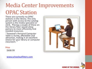 Media Center Improvements
OPAC Station
There are currently no OPAC
stations in the library. The only
person with access to the catalog
system is the media specialist or
clerk. Placing a couple of these on
the library floor would allow
patrons to more efficiently find
needed resources.
“Texwood's Personal Computer
Table is sturdy, affordable and
attractive, making it an excellent
choice for your library or computer
classroom. “

Price
 $608.99

 www.schooloutfitters.com
 