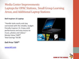 Media Center Improvements
Laptops for OPAC Stations, Small Group Learning
Areas, and Additional Laptop Stations

Dell Inspiron 15 Laptop

“Handle tasks easily and stay
connected with the reliable, budget-
friendly Inspiron 15. Enjoy solid
performance and easy access to
music, photos and videos.”
Market Value $44999
Total Savings $50.00

Dell Price $39999

www.dell.com
 
