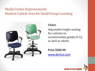 Media Center Improvements
Student Cubicle Area for Small Group Learning


                            Chairs
                            Adjustable height seating
                            for cubicles to
                            accommodate grades 6-12,
                            as well as adults.

                            Price $369.99
                            www.demco.com
 