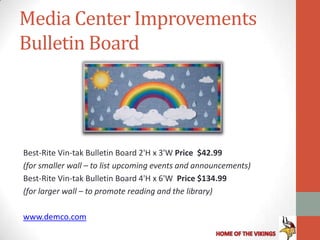 Media Center Improvements
Bulletin Board




Best-Rite Vin-tak Bulletin Board 2'H x 3'W Price $42.99
(for smaller wall – to list upcoming events and announcements)
Best-Rite Vin-tak Bulletin Board 4'H x 6'W Price $134.99
(for larger wall – to promote reading and the library)

www.demco.com
 