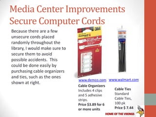 Media Center Improvements
Secure Computer Cords
Because there are a few
unsecure cords placed
randomly throughout the
library, I would make sure to
secure them to avoid
possible accidents. This
could be done easily by
purchasing cable organizers
and ties, such as the ones
                                www.demco.com www.walmart.com
shown at right.
                                Cable Organizers
                                Includes 4 clips  Cable Ties
                                and 5 adhesive    Standard
                                strips.           Cable Ties,
                                Price $3.89 for 6 100 pk
                                or more units     Price $ 7.44
 