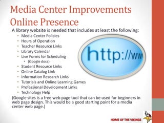 Media Center Improvements
Online Presence
A library website is needed that includes at least the following:
  •   Media Center Policies
  •   Hours of Operation
  •   Teacher Resource Links
  •   Library Calendar
  •   Live Forms for Scheduling
       • (Google docs)
  •   Student Resource Links
  •   Online Catalog Link
  •   Information Research Links
  •   Tutorials and Online Learning Games
  •   Professional Development Links
  •   Technology Help
(Google sites is a free web page tool that can be used for beginners in
web page design. This would be a good starting point for a media
center web page.)
 