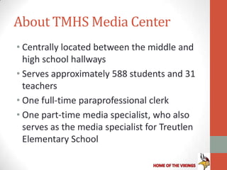 About TMHS Media Center
• Centrally located between the middle and
  high school hallways
• Serves approximately 588 students and 31
  teachers
• One full-time paraprofessional clerk
• One part-time media specialist, who also
  serves as the media specialist for Treutlen
  Elementary School
 