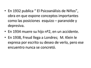 En 1932 publica “ El Psicoanálisis de Niños”, obra en que expone conceptos importantes como las posiciones  esquizo – paranoide y depresiva. En 1934 muere su hijo nº2, en un accidente. En 1938, Freud llega a Londres;  M. Klein le expresa por escrito su deseo de verlo, pero ese encuentro nunca se concretó. 