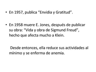 En 1957, publica “Envidia y Gratitud”. En 1958 muere E. Jones, después de publicar su obra: “Vida y obra de Sigmund Freud”, hecho que afecta mucho a Klein. Desde entonces, ella reduce sus actividades al mínimo y se enferma de anemia. 